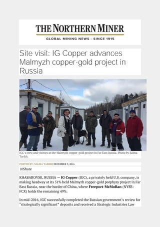Site visit: IG Copper advances
Malmyzh copper-gold project in
Russia
IGC's crew and visitors at the Malmyzh copper-gold project in Far East Russia. Photo by Salma
Tarikh.
POSTED BY: SALMA TARIKH DECEMBER 9, 2016
10Share
KHABAROVSK, RUSSIA — IG Copper (IGC), a privately held U.S. company, is
making headway at its 51% held Malmyzh copper-gold porphyry project in Far
East Russia, near the border of China, where Freeport-McMoRan (NYSE:
FCX) holds the remaining 49%.
In mid-2016, IGC successfully completed the Russian government’s review for
“strategically significant” deposits and received a Strategic Industries Law
 