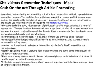 Site visitors Generation Techniques - Make
Cash On the net Through Article Promoting
Nowadays, post marketing and advertising is 1 with the most popularly utilised targeted visitors
generation methods. This could be the most helpful advertising method applied because search
engines like google inside the Internet as properly because the different on the web directories
are easy to use to submit articles or blog posts too Insiders HQ Review.
Prior towards the Net days, advertisement of products or services might be done as a result of
appropriate offline publications. However, within the age from the Web a lot more people today
are using the search engines like google for them to discover appropriate facts to educate them
and on giving solutions to their complications.
In advertising and marketing posts, it is essential to make use of the so-called "soft sell"
marketing and advertising writing fashion in order to increase interactivity. Authors are more
interested in making sales.
Here are the tips on how to write guide information within the "soft sell" advertising and
marketing type.
*Identify tips or info which is useful to your focus on visitors and at the same time relevant for
the items or services offered.
*Place your primary focus on search phrases or keyword phrases in the title since it's that you'll
be able to grab attention from your readers.
*In the interest provoking description, place your most important and linked goal search phrases
or key phrase phrases therein.
 