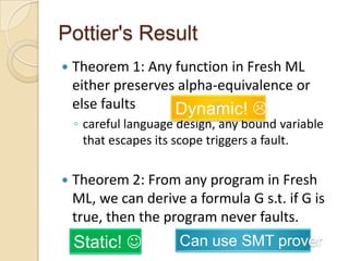 Pottier's Result
   Theorem 1: Any function in Fresh ML
    either preserves alpha-equivalence or
    else faults     Dynamic! 
    ◦ careful language design, any bound variable
      that escapes its scope triggers a fault.

   Theorem 2: From any program in Fresh
    ML, we can derive a formula G s.t. if G is
    true, then the program never faults.
    Static!           Can use SMT prover
 