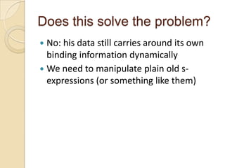 Does this solve the problem?
 No: his data still carries around its own
  binding information dynamically
 We need to manipulate plain old s-
  expressions (or something like them)
 