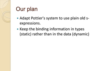 Our plan
 Adapt Pottier's system to use plain old s-
  expressions.
 Keep the binding information in types
  (static) rather than in the data (dynamic)
 
