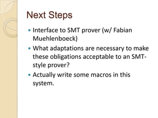 Next Steps
 Interface to SMT prover (w/ Fabian
  Muehlenboeck)
 What adaptations are necessary to make
  these obligations acceptable to an SMT-
  style prover?
 Actually write some macros in this
  system.
 