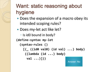 Want: static reasoning about
hygiene
 Does the expansion of a macro obey its
  intended scoping rules?
 Does my-let act like let?
    ◦ Is id0 bound in body?
(define-syntax my-let
  (syntax-rules ()
    [(_ ((id0 val0) (id val) ...) body)
     ((lambda (id ...) body)
      val ...)]))
                              Answer: No
 