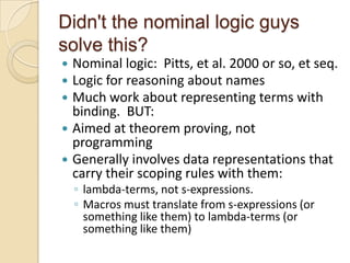 Didn't the nominal logic guys
solve this?
 Nominal logic: Pitts, et al. 2000 or so, et seq.
 Logic for reasoning about names
 Much work about representing terms with
  binding. BUT:
 Aimed at theorem proving, not
  programming
 Generally involves data representations that
  carry their scoping rules with them:
    ◦ lambda-terms, not s-expressions.
    ◦ Macros must translate from s-expressions (or
      something like them) to lambda-terms (or
      something like them)
 