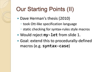 Our Starting Points (II)
   Dave Herman's thesis (2010)
    ◦ took Ott-like specification language
    ◦ static checking for syntax-rules style macros
 Would reject my-let from slide 1.
 Goal: extend this to procedurally-defined
  macros (e.g. syntax-case)
 