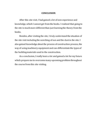 CONCLUSION
After this site visit, I had gained a lot of new experience and
knowledge, which I cannot get from the books. I realized that going to
the site is muchmore differentthan just learningthe theory from the
books.
Besides, after visiting the site, I truly understand thesituation of
the site visit includingthe scorching of sun and the dustin the site. I
also gained knowledgeaboutthe process of construction process, the
way of usingmachinery equipmentand can differentiatethe typesof
the buildingmaterials used in the construction.
As a conclusion, I really learn a lot and gained a lot for my future
which preparemeto overcomemany upcomingproblem throughout
the coursefrom this site visiting.
 