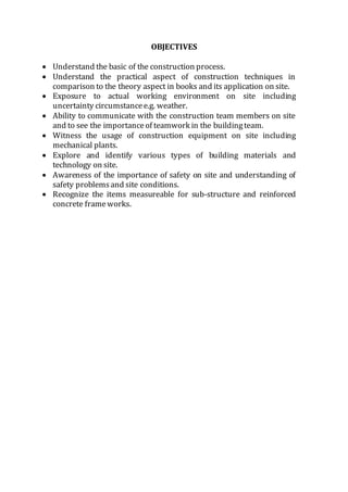 OBJECTIVES
 Understand the basic of the construction process.
 Understand the practical aspect of construction techniques in
comparison to the theory aspect in books and its application on site.
 Exposure to actual working environment on site including
uncertainty circumstancee.g. weather.
 Ability to communicate with the construction team members on site
and to see the importanceof teamwork in the buildingteam.
 Witness the usage of construction equipment on site including
mechanical plants.
 Explore and identify various types of building materials and
technology on site.
 Awareness of the importance of safety on site and understanding of
safety problemsand site conditions.
 Recognize the items measureable for sub-structure and reinforced
concrete frameworks.
 