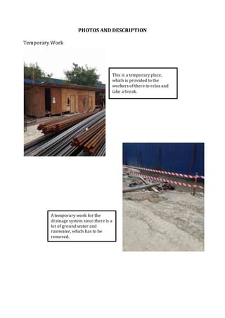 PHOTOS AND DESCRIPTION
Temporary Work
This is a temporary place,
which is provided to the
workers of there to relax and
take a break.
A temporary work for the
drainage system since there is a
lot of ground water and
rainwater, which has to be
removed.
 