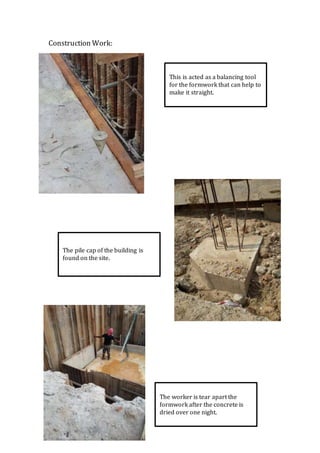 Construction Work:
This is acted as a balancing tool
for the formwork that can help to
make it straight.
The pile cap of the building is
found on the site.
The worker is tear apart the
formwork after the concrete is
dried over one night.
 