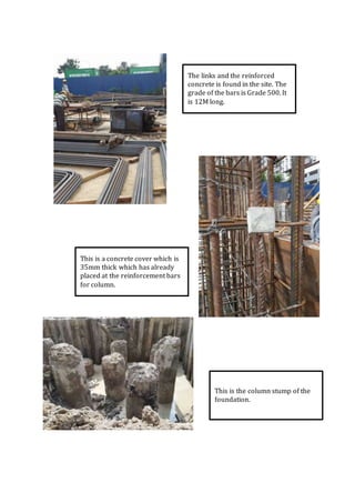 The links and the reinforced
concrete is found in the site. The
grade of the bars is Grade 500. It
is 12M long.
This is a concrete cover which is
35mm thick which has already
placed at the reinforcement bars
for column.
This is the column stump of the
foundation.
 