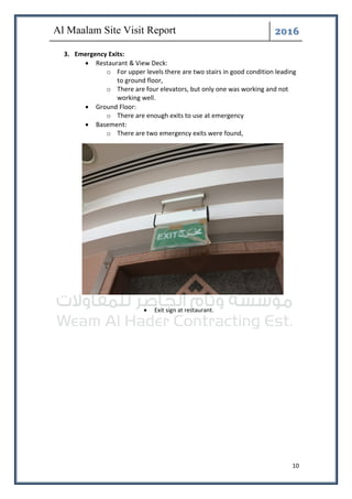 ͤ͟͠͞
10
3. Emergency Exits:
• Restaurant & View Deck:
o For upper levels there are two stairs in good condition leading
to ground floor,
o There are four elevators, but only one was working and not
working well.
• Ground Floor:
o There are enough exits to use at emergency
• Basement:
o There are two emergency exits were found,
• Exit sign at restaurant.
 