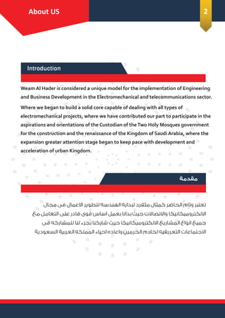 Introduction
Introduction
About Us
Weam Al Hader is considered a unique model for the implementation of Engineering
and Business Development in the Electromechanical and telecommunications sector.
Where we began to build a solid core capable of dealing with all types of
electromechanical projects, where we have contributed our part to participate in the
aspirations and orientations of the Custodian of theTwo Holy Mosques government
for the construction and the renaissance of the Kingdom of Saudi Arabia, where the
expansion greater attention stage began to keep pace with development and
acceleration of urban Kingdom.
Introduction
About US 2
‫ﻣﻘﺪﻣﺔ‬
‫ﻣﺠﺎل‬ ‫ﻓﻰ‬ ‫اﻻﻋﻤﺎل‬ ‫ﻟﺘﻄﻮﻳﺮ‬ ‫اﻟﻬﻨﺪﺳﻪ‬ ‫ﻟﺒﺪاﻳﻪ‬ ‫ﻣﺘﻔﺮد‬ ‫ﻛﻤﺜﺎل‬ ‫اﻟﺤﺎﺿﺮ‬ ‫وﺋﺎم‬ ‫ﺗﻌﺘﺒﺮ‬
‫ﻣﻊ‬ ‫اﻟﺘﻌﺎﻣﻞ‬ ‫ﻋﻠﻰ‬ ‫ﻗﺎدر‬ ‫ﻗﻮى‬ ‫اﺳﺎس‬ ‫ﺑﻌﻤﻞ‬ ‫ﺑﺪاﻧﺎ‬ ‫ﺣﻴﺚ‬ ‫واﻻﺗﺼﺎﻻت‬ ‫اﻻﻟﻜﺘﺮوﻣﻴﻜﺎﻧﻴﻜﺎ‬
‫ﻓﻰ‬ ‫ﻟﻠﻤﺸﺎرﻛﻪ‬ ‫ﻟﻨﺎ‬ ‫ﺑﺠﺰء‬ ‫ﺷﺎرﻛﻨﺎ‬ ‫ﺣﻴﺚ‬ ‫اﻻﻟﻜﺘﺮوﻣﻴﻜﺎﻧﻴﻜﺎ‬ ‫اﻟﻤﺸﺎرﻳﻊ‬ ‫اﻧﻮاع‬ ‫ﺟﻤﻴﻊ‬
‫اﻟﺴﻌﻮدﻳﺔ‬ ‫اﻟﻌﺮﺑﻴﺔ‬ ‫اﻟﻤﻤﻠﻜﻪ‬ ‫اﺣﻴﺎء‬ ‫واﻋﺎده‬ ‫اﻟﺤﺮﻣﻴﻦ‬ ‫ﻟﺨﺎدم‬ ‫اﻟﺘﻌﺮﻳﻔﻴﻪ‬ ‫اﻻﺟﺘﻤﺎﻋﺎت‬
 