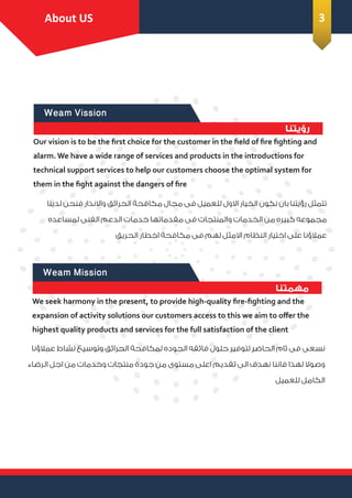 Weam Mission
‫ﻣﻬﻤﺘﻨﺎ‬
About Us
We seek harmony in the present, to provide high-quality ﬁre-ﬁghting and the
expansion of activity solutions our customers access to this we aim to oﬀer the
highest quality products and services for the full satisfaction of the client
‫ﻋﻤﻼؤﻧﺎ‬ ‫ﻧﺸﺎط‬ ‫وﺗﻮﺳﻴﻊ‬ ‫اﻟﺤﺮاﺋﻖ‬ ‫ﻟﻤﻜﺎﻓﺤﺔ‬ ‫اﻟﺠﻮده‬ ‫ﻓﺎﺋﻘﻪ‬ ‫ﺣﻠﻮل‬ ‫ﻟﺘﻮﻓﻴﺮ‬ ‫اﻟﺤﺎﺿﺮ‬ ‫ﺋﺎم‬ ‫ﻓﻰ‬ ‫ﻧﺴﻌﻰ‬
‫اﻟﺮﺿﺎء‬ ‫اﺟﻞ‬ ‫ﻣﻦ‬ ‫وﺧﺪﻣﺎت‬ ‫ﻣﻨﺘﺠﺎت‬ ‫ﺟﻮدة‬ ‫ﻣﻦ‬ ‫ﻣﺴﺘﻮى‬ ‫اﻋﻠﻰ‬ ‫ﺗﻘﺪﻳﻢ‬ ‫اﻟﻰ‬ ‫ﻧﻬﺪف‬ ‫ﻓﺎﻧﻨﺎ‬ ‫ﻟﻬﺬا‬ ‫وﺻﻮﻻ‬
‫ﻟﻠﻌﻤﻴﻞ‬ ‫اﻟﻜﺎﻣﻞ‬
Weam Vission
‫رؤﻳﺘﻨﺎ‬
Our vision is to be the ﬁrst choice for the customer in the ﬁeld of ﬁre ﬁghting and
alarm. We have a wide range of services and products in the introductions for
technical support services to help our customers choose the optimal system for
them in the ﬁght against the dangers of ﬁre
‫ﻟﺪﻳﻨﺎ‬ ‫ﻓﻨﺤﻦ‬ ‫واﻻﻧﺬار‬ ‫اﻟﺤﺮاﺋﻖ‬ ‫ﻣﻜﺎﻓﺤﺔ‬ ‫ﻣﺠﺎل‬ ‫ﻓﻰ‬ ‫ﻟﻠﻌﻤﻴﻞ‬ ‫اﻻول‬ ‫اﻟﺨﻴﺎر‬ ‫ﻧﻜﻮن‬ ‫ﺑﺎن‬ ‫رؤﻳﺘﻨﺎ‬ ‫ﺗﺘﻤﺜﻞ‬
‫ﻟﻤﺴﺎﻋﺪه‬ ‫اﻟﻔﻨﻰ‬ ‫اﻟﺪﻋﻢ‬ ‫ﺧﺪﻣﺎت‬ ‫ﻣﻘﺪﻣﺎﺗﻬﺎ‬ ‫ﻓﻰ‬ ‫واﻟﻤﻨﺘﺠﺎت‬ ‫اﻟﺨﺪﻣﺎت‬ ‫ﻣﻦ‬ ‫ﻛﺒﻴﺮه‬ ‫ﻣﺠﻤﻮﻋﻪ‬
‫اﻟﺤﺮﻳﻖ‬ ‫اﺧﻄﺎر‬ ‫ﻣﻜﺎﻓﺤﺔ‬ ‫ﻓﻰ‬ ‫ﻟﻬﻢ‬ ‫اﻻﻣﺜﻞ‬ ‫اﻟﻨﻈﺎم‬ ‫اﺧﺘﻴﺎر‬ ‫ﻋﻠﻰ‬ ‫ﻋﻤﻼؤﻧﺎ‬
Introduction
About US 3
 