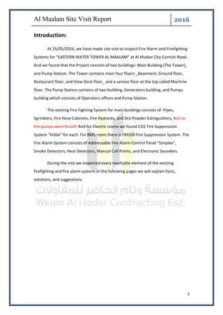 ͤ͟͠͞
3
Introduction:
At 25/05/2016, we have made site visit to inspect Fire Alarm and Firefighting
Systems for "EASTERN WATER TOWER AL MAALAM" at Al Khobar City Cornish Rood.
And we found that the Project consists of two buildings: Main Building (The Tower),
and Pump Station. The Tower contains main four floors _Basement, Ground floor,
Restaurant floor, and View Deck floor_ and a service floor at the top called Machine
floor. The Pump Station contains of two building, Generators building, and Pumps
building which consists of Operators offices and Pump Station.
The existing Fire Fighting System for main buildings consists of: Pipes,
Sprinklers, Fire Hose Cabinets, Fire Hydrants, and Dry Powder Extinguishers, But no
fire pumps were found! And for Electric rooms we found CO2 Fire Suppression
System "Kidde" for each. For BMS room there is FM200 Fire Suppression System. The
Fire Alarm System consists of Addressable Fire Alarm Control Panel "Simplex",
Smoke Detectors, Heat Detectors, Manual Call Points, and Electronic Sounders.
During the visit we inspected every reachable element of the existing
firefighting and fire alarm system. In the following pages we will explain facts,
solutions, and suggestions.
 