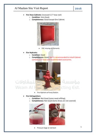 ͤ͟͠͞
5
• Fire Hose Cabinets: (recessed 1.5" hose reel)
o Condition: Very Good,
o Completeness: Good except One Cabinet.
• Fire Hydrants:
o Condition: Good
o Completeness: Good, But it's recommended to install Cabinet
contains 2.5" hose and recommended accessories.
• Fire Extinguishers:
o Condition: Not Good (some need refilling),
o Completeness: Not Good (Some Areas are not covered)
• Pressure Gage at red level
• Fire Hydrant at Pump Station.
• FHC missing all Elements
 
