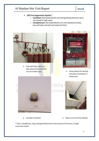 ͤ͟͠͞
7
• CO2 Fire Suppression System:*
o Condition: Not Good (Panels and extinguishing elements were
not stored in right way),
o Completeness: Not Good (Rooms are not isolated correctly,
Gas will leeks and will not isolate the fire).
• Panels detect fire directly
and starts countdown to
release Gas
• Solenoid Valves were not
kept away of dust and they
are not reliable now.
• Sounders Condition • Rooms are not firmly Isolated
* CO2 is a deadly Gas. If gas extinguished by fault in the presence of Humans, it might
cause them death.
 