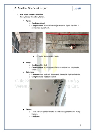 ͤ͟͠͞
8
2. Fire Alarm System Condition:
Pipes, Wires, Detectors, Panels.
• Pipes:
o Condition: Good,
o Completeness: Not Completed yet and PVC pipes are used at
some areas out of wall.
• Wires:
o Condition: Not Bad,
o Completeness: Not Completed and at some areas unshielded
cables.
• Detectors:
o Condition: Not Bad, but some detectors were kept uncovered,
o Completeness: Not Completed.
• Panels:
o There are two panels One for Main Building and One for Pump
Station.
o Condition:
• PVC Piping & Unshielded Cables
 