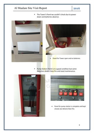 ͤ͟͠͞
9
The Tower's Panel we couldn't check due to power
down and batteries absence.
Pump Station Panel is in a good condition but some
detectors detect false fire and need maintenance.
• Panel for Tower open and no batteries.
• Panel for pump station is complete and kept
closed, but detects false fire.
 