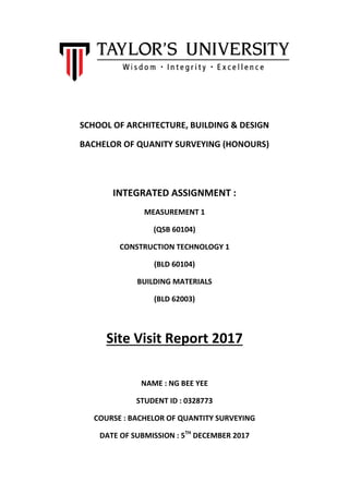 SCHOOL OF ARCHITECTURE, BUILDING & DESIGN
BACHELOR OF QUANITY SURVEYING (HONOURS)
INTEGRATED ASSIGNMENT :
MEASUREMENT 1
(QSB 60104)
CONSTRUCTION TECHNOLOGY 1
(BLD 60104)
BUILDING MATERIALS
(BLD 62003)
Site Visit Report 2017
NAME : NG BEE YEE
STUDENT ID : 0328773
COURSE : BACHELOR OF QUANTITY SURVEYING
DATE OF SUBMISSION : 5TH
DECEMBER 2017
 