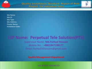 Site Name:
Site ID:
Site Type:
Site Address:
Cluster Name:
Installation Date:
LSP Name: Perpetual Tele Solution(PTS)
Supervisor Name: Md.Forhad Hossain
Mobile No. : +8801847198177
Email: forhad76hossain@gmail.com
Quality Management Department
ALL RIGHT RESERVED
 
