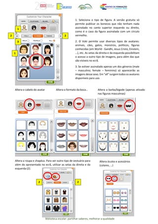 Biblioteca escolar: partilhar saberes, melhorar a qualidade
Altera o cabelo do avatar Altera o formato da boca… Altera a barba/bigode (apenas ativado
nas figuras masculinas)
Altera a roupa e chapéus. Para ver outro tipo de vestuário para
além do apresentado no ecrã, utilizar as setas da direita e da
esquerda (2).
1
2
3
1
1. Seleciona o tipo de figura. A versão gratuita só
permite publicar os bonecos que não tenham nada
assinalado no canto superior esquerdo ou direito,
como é o caso da figura assinalada com um círculo
vermelho.
2. O Voki permite usar diversos tipos de avatares:
animais, cães, gatos, monstros, políticos, figuras
conhecidas (em World - Gandhi, Jesus Cristo, Einstein,
…), etc. As setas da direita e da esquerda possibilitam
o acesso a outro tipo de imagens, para além das que
são visíveis no ecrã.
3. Se estiver assinalado apenas um dos géneros (male
– masculino; female – feminino) só aparecerão as
imagens desse sexo. Em “all” surgem todos os avatares
disponíveis para uso.
2
Altera óculos e acessórios
(colares, …)
2
2
 