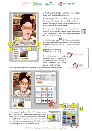 Biblioteca escolar: partilhar saberes, melhorar a qualidade
Após ter personalizado o avatar quanto ao seu aspeto físico, selecionar Done.
Em Backgrounds pode escolher o fundo/cenário que
terá o seu avatar (1). As setas permitem-lhe escolher
outros tipos de cenários, para além dos apresentados
no ecrã (2). Se preferir, pode optar por fazer o upload
de uma imagem do seu computador (3). Após concluir
a personalização do fundo, selecionar Done.
2
2
2
3 4
1
5
1. A seta assinalada com 1 permite ouvir a voz do
avatar (após a introdução da mesma).
2. Em Color (2) escolhe a cor da boca, da maquilhagem,
dos olhos, pele e cabelo. Em Tweak (2) modificam-se
aspetos do corpo do avatar (tamanho da boca, nariz,
ombros, altura e largura da cabeça).
3. A imagem do dado (3) altera o avatar escolhendo-o
de forma aleatória (pode reverter para a personagem
criada selecionando a seta que surgirá por cima do
dado depois da alteração).
4. Selecionando a lupa (4) abrem outros botões
que permitem aumentar ou diminuir a visualização do
busto do avatar (lupas com + e -) e mudar a posição do
avatar (setas).
5. Selecionando o botão
assinalado com 5, aparece-lhe
um ecrã onde poderá escolher o
início automático do áudio
quando o avatar carrega.
1
3
2
1
 