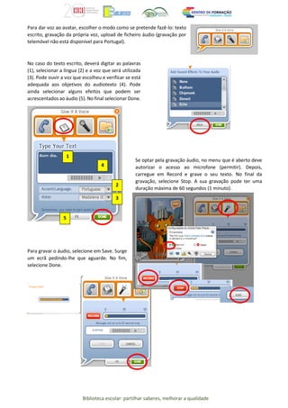 Biblioteca escolar: partilhar saberes, melhorar a qualidade
Para dar voz ao avatar, escolher o modo como se pretende fazê-lo: texto
escrito, gravação da própria voz, upload de ficheiro áudio (gravação por
telemóvel não está disponível para Portugal).
No caso do texto escrito, deverá digitar as palavras
(1), selecionar a língua (2) e a voz que será utilizada
(3). Pode ouvir a voz que escolheu e verificar se está
adequada aos objetivos do audiotexto (4). Pode
ainda selecionar alguns efeitos que podem ser
acrescentados ao áudio (5). No final selecionar Done.
Para gravar o áudio, selecione em Save. Surge
um ecrã pedindo-lhe que aguarde. No fim,
selecione Done.
1
4
2
3
5
Se optar pela gravação áudio, no menu que é aberto deve
autorizar o acesso ao microfone (permitir). Depois,
carregue em Record e grave o seu texto. No final da
gravação, selecione Stop. A sua gravação pode ter uma
duração máxima de 60 segundos (1 minuto).
 