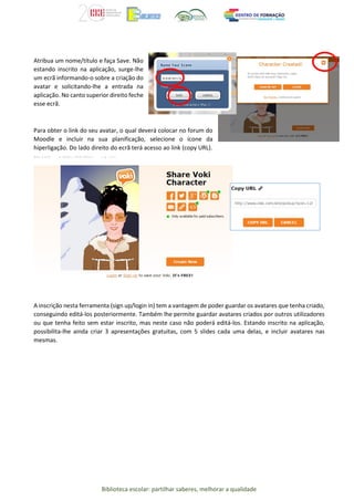 Biblioteca escolar: partilhar saberes, melhorar a qualidade
Atribua um nome/título e faça Save. Não
estando inscrito na aplicação, surge-lhe
um ecrã informando-o sobre a criação do
avatar e solicitando-lhe a entrada na
aplicação. No canto superior direito feche
esse ecrã.
Para obter o link do seu avatar, o qual deverá colocar no forum do
Moodle e incluir na sua planificação, selecione o ícone da
hiperligação. Do lado direito do ecrã terá acesso ao link (copy URL).
A inscrição nesta ferramenta (sign up/login in) tem a vantagem de poder guardar os avatares que tenha criado,
conseguindo editá-los posteriormente. Também lhe permite guardar avatares criados por outros utilizadores
ou que tenha feito sem estar inscrito, mas neste caso não poderá editá-los. Estando inscrito na aplicação,
possibilita-lhe ainda criar 3 apresentações gratuitas, com 5 slides cada uma delas, e incluir avatares nas
mesmas.
 
