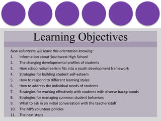 Learning ObjectivesNew volunteers will leave this orientation knowing:Information about Southwest High SchoolThe changing developmental profiles of students How school volunteerism fits into a youth development framework Strategies for building student self-esteemHow to respond to different learning stylesHow to address the individual needs of students Strategies for working effectively with students with diverse backgroundsStrategies for managing common student behaviors What to ask in an initial conversation with the teacher/staffThe MPS volunteer policiesThe next steps
