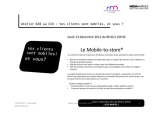 Atelier B2B au CCO : Vos clients sont mobiles, et vous ?



                               Jeudi 13 décembre 2012 de 8h30 à 10h30


                                                Le Mobile-to-store®
                               ou comment repenser le parcours d'individus connectés avant, pendant et après l'acte d'achat.

                               • 90% des recherches mobiles sont effectuées dans un objectif de visite d'un lieu d'affaires ou
                                 d'achat de produit (source)
                               • 50% des français sont prêts à acheter avec leur téléphone portable
                               • 23% des français recourent au smartphone pour accompagner leurs achats en magasin
                                 (source)

                               Le mobile révolutionne le parcours d'achat des clients / prospects : aujourd'hui, ce sont 20
                               millions de mobinautes qui peuvent attendre une nouvelle interaction avec votre marque, à la
                               fois plus multi-écrans et plus basée sur le contenu.

                                   Quelles stratégies adopter ?
                               •    Comment devenir une marque-media globale (web, mobile, tablette, social) ?
                               •     Comment booster les ventes et le trafic en point de vente grâce au mobile ?




                                                              Jeudi 13 décembre 2012 de 8h30 à 10h30
12/12/2012 Copyright :             www.media-marque.com                                                                1
                                                                          | CCO NANTES |
Media-Marque
 