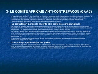 3- LE COMITE AFRICAIN ANTI-CONTREFAÇON (CAAC)
  Le CAAC fait partie de l’OAVP. Son rôle officiel est d’aider nos partenaires Nord, affaiblir certains marchés mondiaux qui "déblaclent" à
  perte de vue des produits qui étouffent nos marchés, donc freinent la dynamique interne de nos pays sur le plan commercial.
  Officieusement, cela incitera le Continent à créer de bons produits qu’elle pourra vendre dans son espace géographique.
  Créations d’annexes dans la sous région et dont l’antenne principale sera au Bénin.

  -La contrefaçon menace la sécurité et la santé des consommateurs-
  Pour gagner en rentabilité, les contrefacteurs ne respectent pas les normes de fabrication et de sécurité des produits qu’ils copient.
  Jouets inflammables, médicaments sous ou surdoses, alcools frelatés, robots électriques dépourvus de systèmes de sécurité, parfums
  allergéniques… les dangers pour la santé et la sécurité sont nombreux et de plus en plus fréquents.
  Une atteinte à la santé et à la sécurité des personnes en s’attaquant aux produits de consommation de tout genre sans respecter le
  cahier des Charges des marques copiées, la contrefaçon a ouvert un champ important de risques en matière de santé et de sécurité.
  Au ban des produits les plus dangereux pour la santé : les médicaments, les vins et spiritueux, les produits d’hygiène très souvent
  allergéniques, etc.
  Et parmi ceux qui présentent un danger pour la sécurité : les appareils domestiques, les pièces de rechange automobiles et
  aéronautiques, les jouets, les outils…

  Un brouillage systématique des pistes
  Les contrefacteurs profitent de la mondialisation et de l’ampleur des réseaux commerciaux pour avancer “masqués” et brouiller les
  pistes. Ils cloisonnent généralement les capitaux, les sites de production, les circuits de distribution et les marchés. Ils fabriquent ainsi
  partiellement un produit dans un pays A avec les capitaux d’un réseau établi dans un pays B.
 