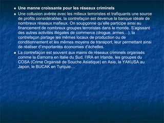 Une manne croissante pour les réseaux criminels
Une collusion avérée avec les milieux terroristes et trafiquants une source
de profits considérables, la contrefaçon est devenue la banque idéale de
nombreux réseaux mafieux. On soupçonne qu’elle participe ainsi au
financement de nombreux groupes terroristes dans le monde. S’agissant
des autres activités illégales de commerce (drogue, armes…), la
contrefaçon partage les mêmes locaux de production ou de
conditionnement et les mêmes moyens de transport, leur permettant ainsi
de réaliser d’importantes économies d’échelles.
La contrefaçon est souvent aux mains de réseaux criminels organisés
comme la Camorra en Italie du Sud, l’IRA en Irlande, les groupes du
COSA (Crime Organisé de Souche Asiatique) en Asie, la YAKUSA au
Japon, le BUCAK en Turquie…
 