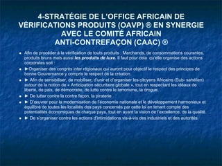 4-STRATÉGIE DE L’OFFICE AFRICAIN DE
VÉRIFICATIONS PRODUITS (OAVP) ® EN SYNERGIE
          AVEC LE COMITÉ AFRICAIN
        ANTI-CONTREFAÇON (CAAC) ®
 Afin de procéder à la vérification de touts produits : Marchands, de consommations courantes,
 produits bruns mais aussi les produits de luxe. Il faut pour cela qu’elle organise des actions
 corporates soit :
 ►Organiser des congrès inter régionaux qui auront pour objectif le respect des principes de
 bonne Gouvernance y compris le respect de la création.
 ► Afin de sensibiliser, de mobiliser, d’unir et d’organiser les citoyens Africains (Sub- sahélien)
 autour de la notion de « Anticipation sécuritaire globale », tout en respectant les idéaux de
 liberté, de paix, de démocratie, de lutte contre le terrorisme, la drogue.
 ► De lutter contre la contre façon, la piraterie
 ► D’œuvrer pour la modernisation de l’économie nationale et le développement harmonieux et
 équilibré de toutes les localités des pays concernés par cette loi en tenant compte des
 potentialités économiques de chaque pays, tout en ayant la vision de l’excellence, de la qualité.
 ► De s’organiser contre les actions d’intimidations vis-à-vis des industriels et des autorités.
 