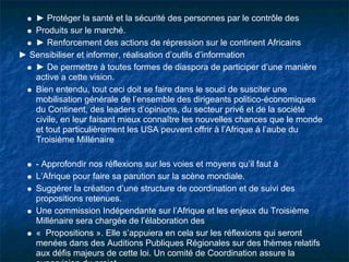 ► Protéger la santé et la sécurité des personnes par le contrôle des
   Produits sur le marché.
   ► Renforcement des actions de répression sur le continent Africains
► Sensibiliser et informer, réalisation d’outils d’information
   ► De permettre à toutes formes de diaspora de participer d’une manière
   active a cette vision.
   Bien entendu, tout ceci doit se faire dans le souci de susciter une
   mobilisation générale de l’ensemble des dirigeants politico-économiques
   du Continent, des leaders d’opinions, du secteur privé et de la société
   civile, en leur faisant mieux connaître les nouvelles chances que le monde
   et tout particulièrement les USA peuvent offrir à l’Afrique à l’aube du
   Troisième Millénaire

    - Approfondir nos réflexions sur les voies et moyens qu’il faut à
    L’Afrique pour faire sa parution sur la scène mondiale.
    Suggérer la création d’une structure de coordination et de suivi des
    propositions retenues.
    Une commission Indépendante sur l’Afrique et les enjeux du Troisième
    Millénaire sera chargée de l’élaboration des
    « Propositions ». Elle s’appuiera en cela sur les réflexions qui seront
    menées dans des Auditions Publiques Régionales sur des thèmes relatifs
    aux défis majeurs de cette loi. Un comité de Coordination assure la
 