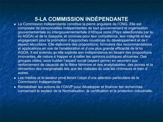 5-LA COMMISSION INDÉPENDANTE
La Commission Indépendante constitue la pierre angulaire de l’ONG. Elle est
composée de personnalités indépendantes de tout gouvernement et organisation
gouvernementale ou intergouvernementale d’Afrique noire (Pays sélectionnés par la
loi AGOA) et de la diaspora, et connues pour leur compétence, leur intégrité et leur
engagement pour la promotion d’approches novatrices du développement et de l’
aspect sécuritaire. Elle élaborera des propositions, formulera des recommandations
et applications en vue de l’amélioration et d’une plus grande efficacité de la loi
AGOA. Il est entendu qu’elle exploite son indépendance en faisant des propositions
innovantes, de nature à frapper et à rallier les opinions publiques africaines. Des
groupes cibles, sans oublier l’aspect social (aspect genre) en oeuvrant aux
renforcement de capacité de la filière féminine et des analphabètes, des jeunes et la
réinsertion des marginalisés tels que les malades du sida les chômeurs et bien d’
autres.
Les médias et le secteur privé feront l’objet d’une attention particulière de la
Commission Indépendante.
Rentabiliser les actions de l’OAVP pour développer et financer les recherches
concernant le secteur de la Normalisation, la certification et la protection industrielle.
 