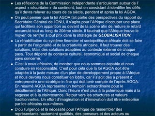Les réflexions de la Commission Indépendante s’articuleront autour de l’
aspect « sécuritaire » du continent, tout en consistant à identifier les défis
qu’il devra relever au cours de ce siècle, pendant et après la loi AGOA.
On peut penser que la loi AGOA fait partie des perspectives du rapport du
Secrétaire Général de l’ONU, il s’agira pour l’Afrique d’occuper une place
qui facilitera son apparition au devant de la scène afin de réduire le retard
accumulé tout au long du 20éme siècle. Il faudrait que l’Afrique trouve le
moyen de rentrer à tout prix dans la stratégie de GLOBALISATION.
La réhabilitation du système financier et sociopolitique africain doit se faire
à partir de l’originalité et de la créativité africaine. Il faut trouver des
solutions. Mais des solutions adaptées au contexte externe de chaque
pays. Tout dépend du contexte culturel, économique et social de chaque
pays concerné.
C’est à nous africains, de montrer que nous sommes capable et nous
conduire en responsable. C’est pour cela que la loi AGOA doit être
adaptée à la juste mesure d’un plan de développement propre à l’Afrique
et nous devons nous constituer en lobby, car il s’agit dès à présent d’
entreprendre une stratégie in fine qui doit tenir compte de l’après AGOA.
En résumé AGOA représente un tremplin extraordinaire pour le
décollement de l’Afrique. Donc l’heure n’est plus à la polémique mais à la
sagesse et à la clairvoyance. Retour vers les structures et valeurs
traditionnelles. Un effort d’imagination et d’innovation doit être entreprise
par les africains eux-mêmes.
D’où l’urgence et la nécessité pour l’Afrique de rassembler des
représentants hautement qualifiés, des penseurs et des acteurs ou
 