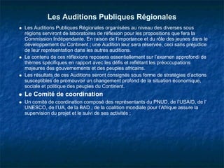 Les Auditions Publiques Régionales
Les Auditions Publiques Régionales organisées au niveau des diverses sous
régions serviront de laboratoires de réflexion pour les propositions que fera la
Commission Indépendante. En raison de l’importance et du rôle des jeunes dans le
développement du Continent ; une Audition leur sera réservée, ceci sans préjudice
de leur représentation dans les autres auditions.
Le contenu de ces réflexions reposera essentiellement sur l’examen approfondi de
thèmes spécifiques en rapport avec les défis et reflétant les préoccupations
majeures des gouvernements et des peuples africains.
Les résultats de ces Auditions seront consignés sous forme de stratégies d’actions
susceptibles de promouvoir un changement profond de la situation économique,
sociale et politique des peuples du Continent.
Le Comité de coordination
Un comité de coordination composé des représentants du PNUD, de l’USAID, de l’
UNESCO, de l’UA, de la BAD , de la coalition mondiale pour l’Afrique assure la
supervision du projet et le suivi de ses activités ;
 