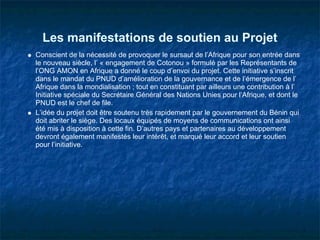 Les manifestations de soutien au Projet
Conscient de la nécessité de provoquer le sursaut de l’Afrique pour son entrée dans
le nouveau siècle, l’ « engagement de Cotonou » formulé par les Représentants de
l’ONG AMON en Afrique a donné le coup d’envoi du projet. Cette initiative s’inscrit
dans le mandat du PNUD d’amélioration de la gouvernance et de l’émergence de l’
Afrique dans la mondialisation ; tout en constituant par ailleurs une contribution à l’
Initiative spéciale du Secrétaire Général des Nations Unies pour l’Afrique, et dont le
PNUD est le chef de file.
L’idée du projet doit être soutenu très rapidement par le gouvernement du Bénin qui
doit abriter le siège. Des locaux équipés de moyens de communications ont ainsi
été mis à disposition à cette fin. D’autres pays et partenaires au développement
devront également manifestés leur intérêt, et marqué leur accord et leur soutien
pour l’initiative.
 