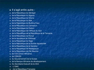 Il s’agit entre autre :
de la République du Sénégal
de la République du Nigeria
de la République du Ghana
de la République du Mali
de la République du Burkina Faso
de la République du Cameroun
de la République du Gabon
de la République de l’Afrique du Sud
de la République de la République de la Tanzanie
de la République du Kenya
de la république de l’Ethiopie
de la République du Niger
de la République de la Guinée équatoriale
de la République de la Namibie
de la République de Madagascar
de la République de l’Ile Maurice
de l’UA (Union Africaine)
de l’ONUDI
du Gouvernement de la Suisse
de la Banque Africaine de développement.
Du Secrétaire Exécutif de la CEA
- L’OMC
- de la République Française
 