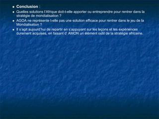 Conclusion :
Quelles solutions l’Afrique doit-t-elle apporter ou entreprendre pour rentrer dans la
stratégie de mondialisation ?
AGOA ne représente t-elle pas une solution efficace pour rentrer dans le jeu de la
Mondialisation ?
Il s’agit aujourd’hui de repartir en s’appuyant sur les leçons et les expériences
durement acquises, en faisant d’ AMON un élément outil de la stratégie africaine.
 