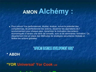 AMON Alchémy                                       :
  Pour prévoir Vos performances, étudier, évaluer, suivre le potentiel des
  compétences, de perfectionner les actions, discerner les aspirations de l’
  environnement pour chaque pays, dynamiser la motivation des acteurs
  économiques à travers une série de conseils, suivi et de séminaires- formation. Ce
  département met en place des Méthodes de stratégies sécuritaires Globale et
  fédère les actions globales.




* ABDH

*YOR Universal’ Yor Cook Ltd
 