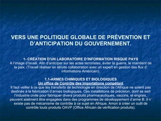 VERS UNE POLITIQUE GLOBALE DE PRÉVENTION ET
      D’ANTICIPATION DU GOUVERNEMENT.

         1- CRÉATION D’UN LABORATOIRE D’INFORMATION RISQUE PAYS
A l’image d’Israël. Afin d’anticiper sur les actes terroristes, éviter la guerre, le maintient de
   la paix. (Travail réaliser en étroite collaboration avec un expert en gestion des flux d’
                                    informations Américain).

                          1.1-ARMES CHIMIQUES ET BIOLOGIQUES
                      Un office de Contrôle des importations compétant
Il faut veiller à ce que les transferts de technologie en direction de l’Afrique ne soient pas
 destinés à la fabrication d’armes biologiques. Ces installations de précision, dont se sert
    l’industrie civile pour fabriquer divers produits pharmaceutiques, vaccins, et engrais,
peuvent aisément être engagées dans des programmes de développement d’arme B. il n’
    existe pas de mécanisme de contrôle à ce sujet en Afrique. Amon à créer un outil de
            contrôle touts produits OAVP (Office Africain de vérification produits).
 