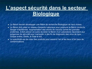 L’aspect sécurité dans le secteur
           Biologique
 Le Bénin devrait développer une filière de recherche Biologique de haut niveau.
 Le Bénin doit créer un réseau d’experts nationaux pour prémunir le Bénin contre le
 danger d’épidémies. Augmentation des stocks de vaccins contre les grandes
 endémies. Il doit prévoir en outre de doter le Bénin d’un Laboratoire répondant aux
 exigences de sécurité pour manipuler à des fin de diagnostic des virus de type :
 Grippe avière, Ebola, le Sida et ect.
 La spécificité est de créer des produits pour assainir l’air et les lieux à fort taux de
 contaminations.
 