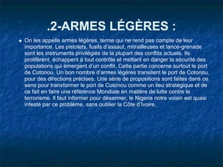 .2-ARMES LÉGÈRES :
On les appelle armes légères, terme qui ne rend pas compte de leur
importance. Les pistolets, fusils d’assaut, mitrailleuses et lance-grenade
sont les instruments privilégiés de la plupart des conflits actuels. Ils
prolifèrent, échappent à tout contrôle et mettant en danger la sécurité des
populations qui émergent d’un conflit. Cette partie concerne surtout le port
de Cotonou. Un bon nombre d’armes légères transitent le port de Cotonou,
pour des directions précises. Une série de propositions sont faites dans ce
sens pour transformer le port de Cotonou comme un lieu stratégique et de
ce fait en faire une référence Mondiale en matière de lutte contre le
terrorisme. Il faut informer pour désarmer, le Nigeria notre voisin est quasi
infesté par ce problème, sans oublier la Côte d’Ivoire.
 