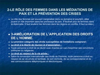 2-LE RÔLE DES FEMMES DANS LES MÉDIATIONS DE
      PAIX ET LA PRÉVENTION DES CRISES
 Le rôle des femmes est souvent marginalisé dans ce domaine et pourtant, elles
 jouent un rôle important dans les processus de paix. Il faudrait plus de femmes dans
 la diplomatie. Il faut soutenir les femmes dans les régions en conflits. Il faut qu’elles j



 3-AMÉLIORATION DE L’APPLICATION DES DROITS
 DE L’HOMME.
 La première catégorie des droits susceptibles de limitations comprend :
 Le droit à la liberté de réunion et d’association ;
 Toute personne a droit de se réunir avec d’autres en vue d’exprimer ses convictions
 politiques ou religieuse.
 Le droit au respect de la vie privée :
 Selon la convention internationale des droits de l’homme, toute personne a droit au
 respect de sa vie privée et familiale, de son domicile, de sa correspondance et de
 ses communications téléphoniques et électroniques.
 