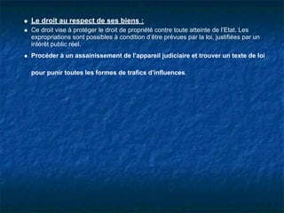 Le droit au respect de ses biens :
Ce droit vise à protéger le droit de propriété contre toute atteinte de l’Etat. Les
expropriations sont possibles à condition d’être prévues par la loi, justifiées par un
intérêt public réel.
Procéder à un assainissement de l’appareil judiciaire et trouver un texte de loi

pour punir toutes les formes de trafics d’influences.
 