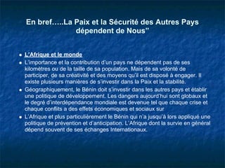 En bref…..La Paix et la Sécurité des Autres Pays
             dépendent de Nous”


L’Afrique et le monde
L’importance et la contribution d’un pays ne dépendent pas de ses
kilomètres ou de la taille de sa population. Mais de sa volonté de
participer, de sa créativité et des moyens qu’il est disposé à engager. Il
existe plusieurs manières de s’investir dans la Paix et la stabilité.
Géographiquement, le Bénin doit s’investir dans les autres pays et établir
une politique de développement. Les dangers aujourd’hui sont globaux et
le degré d’interdépendance mondiale est devenue tel que chaque crise et
chaque conflits a des effets économiques et sociaux sur
L’Afrique et plus particulièrement le Bénin qui n’a jusqu’à lors appliqué une
politique de prévention et d’anticipation. L’Afrique dont la survie en général
dépend souvent de ses échanges Internationaux.
 