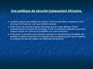 Une politique de sécurité typiquement Africaine.


Le Bénin peut et doit changer les donnes. C’est une première, compte tenu de la
crise qui ne dit pas son nom que le Bénin traverse.
Cette notion de sécurité englobe davantage que la simple défense, l’ordre
institutionnel et le contrôle aux frontières. C’est un sentiment subjectif qui permet à
chaque individu de croire en la possibilité d’un avenir fructueux.
C’est aussi un processus par lequel les tensions et contradictions inévitables des
sociétés humaines évoluent et se résolvent dans le dialogue plutôt que la violence.
La politique de sécurité intègre ces différentes dimensions.
 