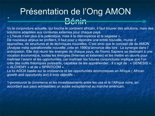 Présentation de l’Ong AMON
                   Bénin
Vu la conjoncture actuelle, qui touche le continent africain, il faut trouver des solutions, mais des
solutions adaptées aux contextes externes pour chaque pays.
« L’heure n’est plus à la polémique, mais à la clairvoyance et la sagesse ».
De nouveaux enjeux se profilent. Il faut pour y répondre une entité nouvelle, munie d’
approches, de structures et de techniques nouvelles. C’est ainsi que le concept clé de AMON
(Analyse méta opérationnelle nouvelle ,crée en 1990)s’annonce dès lors : La synergie dans l’
anticipation. Elle doit réunir les énergies de chaque pays, de l’homo Sapiens se destinant à une
vocation économique, toutes les énergies (Internes et externes) et les mettre en œuvre pour
maîtriser l’avenir et les opportunités, car maîtriser les futures conjonctures implique que l’on
crée des outils théoriques puissants, capables de les appréhender…Il s’agit de : « GENESIS »;
« ALCHEMY » et de « SPIRITCOM ».
La loi AGOA basée sur la croissance et les opportunités économiques en Afrique ( African
growth and opportunity act) à trois objectifs :

1-promouvoir le commerce et les investissements entre les usa et le l’Afrique noire, en
accordant aux pays admissibles un accès exceptionnel au marché américain.
 