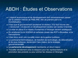 ABDH : Études et Observations
 L’objectif économique et de développement doit nécessairement passer
 par la création Intense de PME-PMI. Afin de prendre part à la
 mondialisation.
 Il faut que le gouvernement soutienne ce secteur. Il lui faut trouver des
 « raccourcis » et assurer un développement secteur par secteur d’activité.
 La mise en place d’un réseau d’antennes à l’étranger devient stratégique.
 En améliorant la loi AGOAIII et certaines closes des ACP à Bruxelles, et la
 francophonie.
 Il faut donc avoir une nouvelle vision de la gestion publique.
 Le partenariat technologique, de transfert de technologie, de délocalisation
 et de sous traitance, deviennent l’axe majeur de la stratégie
 gouvernementale.
 Le partenariat développement représente un atout majeur.
 Travailler étroitement avec la diaspora pour les représentations et la
 promotion des produits ou pour animer les réseaux à l’étranger.
 
